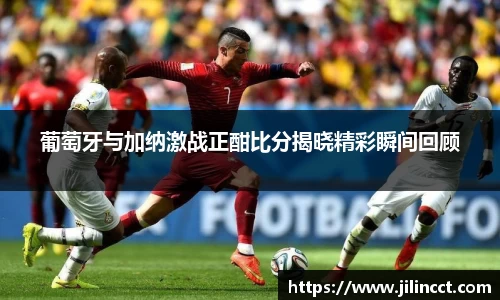 葡萄牙与加纳激战正酣比分揭晓精彩瞬间回顾